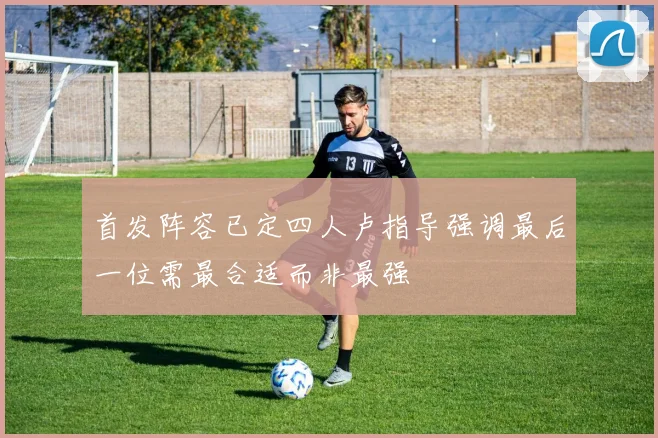 首发阵容已定四人卢指导强调最后一位需最合适而非最强