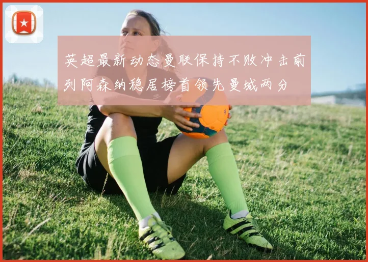 英超最新动态曼联保持不败冲击前列阿森纳稳居榜首领先曼城两分