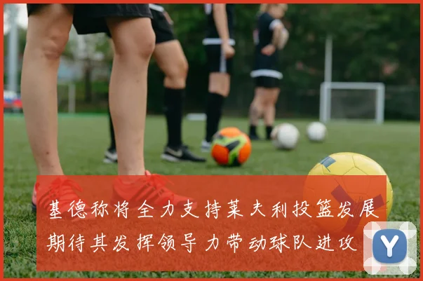 基德称将全力支持莱夫利投篮发展期待其发挥领导力带动球队进攻