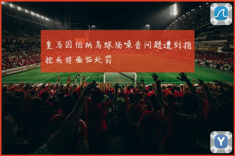 皇马因伯纳乌球场噪音问题遭到指控或将面临处罚