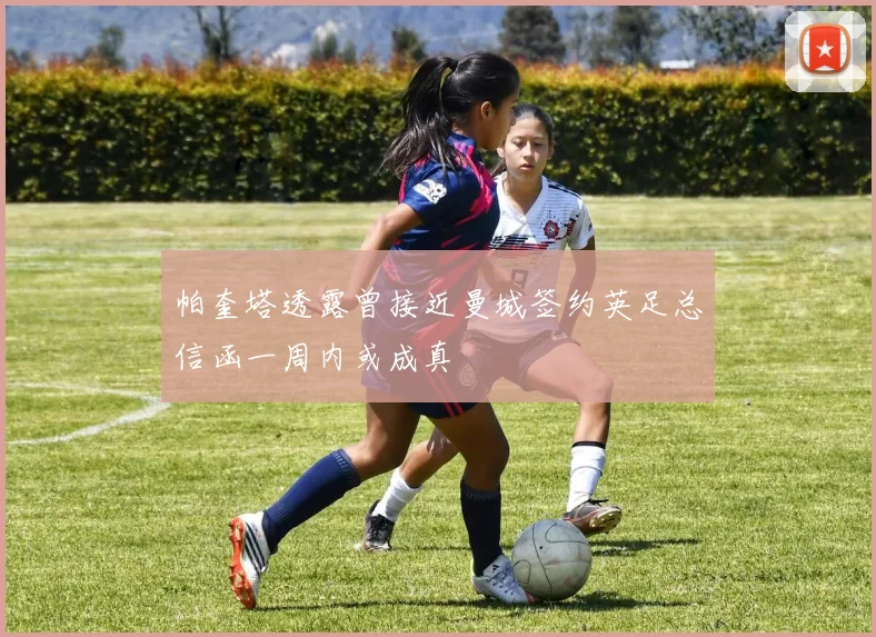 帕奎塔透露曾接近曼城签约英足总信函一周内或成真