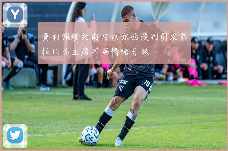 费利佩续约前与切尔西谈判引发弗拉门戈主席不满情绪升级
