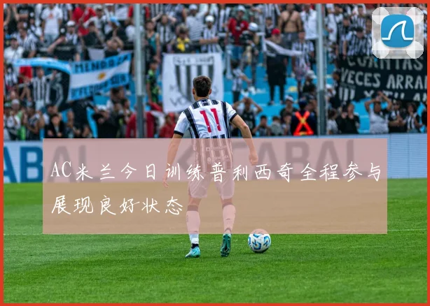 AC米兰今日训练普利西奇全程参与展现良好状态