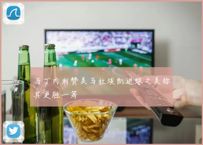 马丁内利赞美马杜埃凯进球之美称其更胜一筹