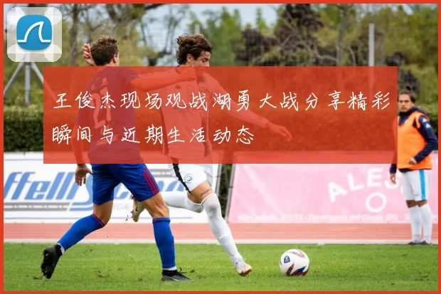 王俊杰现场观战湖勇大战分享精彩瞬间与近期生活动态