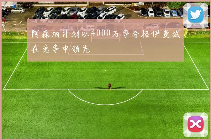 阿森纳计划以4000万争夺格伊曼城在竞争中领先
