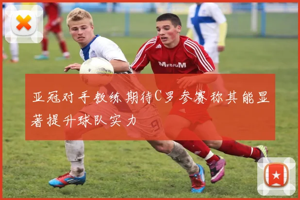 亚冠对手教练期待C罗参赛称其能显著提升球队实力