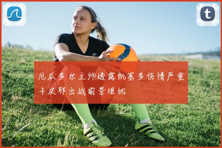 厄瓜多尔主帅透露凯塞多伤情严重卡皮耶出战前景堪忧