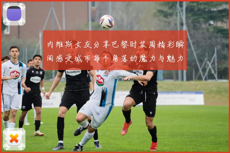 内维斯女友分享巴黎时装周精彩瞬间感受城市每个角落的魔力与魅力