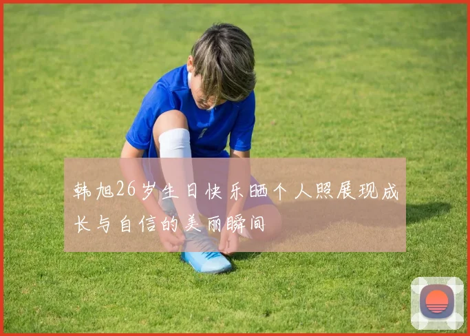 韩旭26岁生日快乐晒个人照展现成长与自信的美丽瞬间