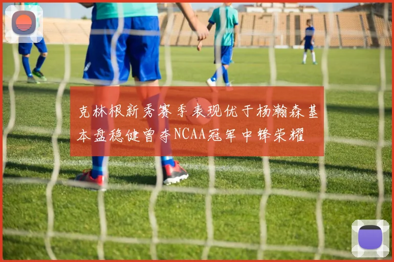 克林根新秀赛季表现优于杨瀚森基本盘稳健曾夺NCAA冠军中锋荣耀