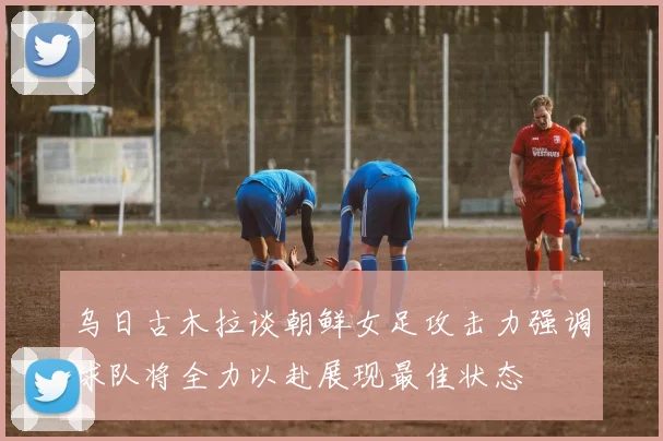 乌日古木拉谈朝鲜女足攻击力强调球队将全力以赴展现最佳状态