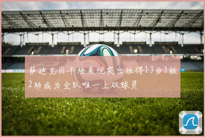 萨迪克贝半场表现突出独得13分1板2助成为全队唯一上双球员