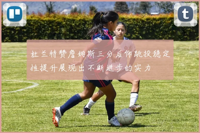 杜兰特赞詹姆斯三分后仰跳投稳定性提升展现出不断进步的实力