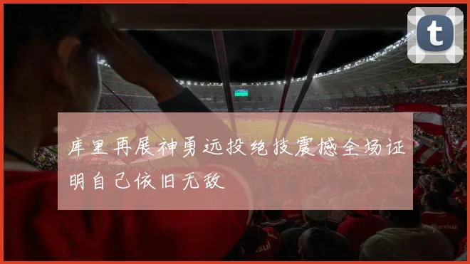 库里再展神勇远投绝技震撼全场证明自己依旧无敌