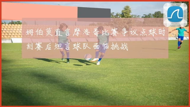 姆伯莫直言摩洛哥比赛争议点球时刻赛后坦言球队面临挑战