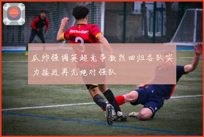 瓜帅强调英超竞争激烈回归各队实力接近再无绝对强队