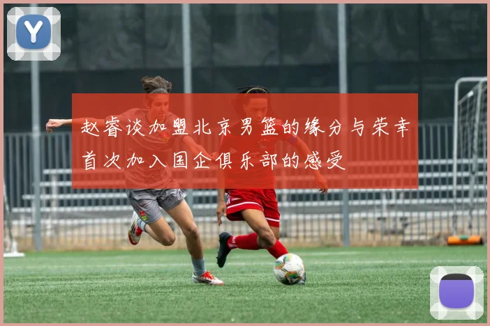 赵睿谈加盟北京男篮的缘分与荣幸首次加入国企俱乐部的感受