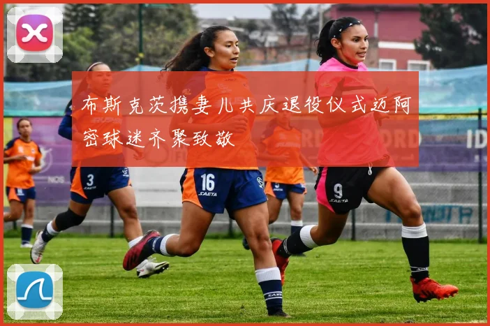 布斯克茨携妻儿共庆退役仪式迈阿密球迷齐聚致敬