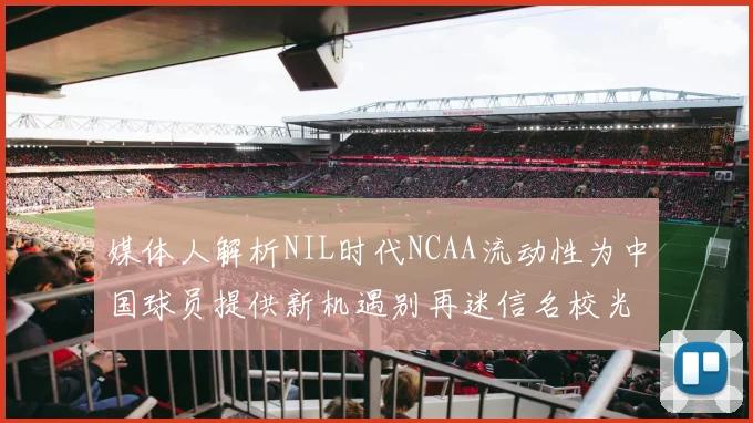 媒体人解析NIL时代NCAA流动性为中国球员提供新机遇别再迷信名校光环