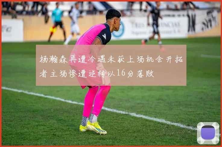 杨瀚森再遭冷遇未获上场机会开拓者主场惨遭逆转以16分落败