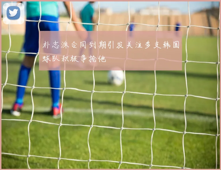 朴志洙合同到期引发关注多支韩国球队积极争抢他