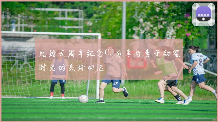 结婚五周年纪念CJ分享与妻子甜蜜时光的美好回忆